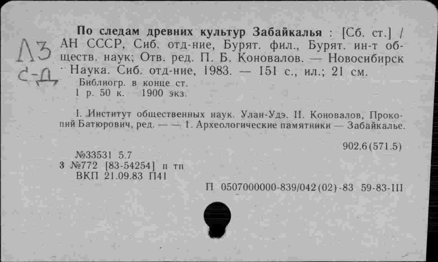 ﻿По следам древних культур Забайкалья : [Сб. ст ] / Д АН СССР, Сиб. отд-ние, Бурят, фил., Бурят, ин-т об-1 1'--' ществ. наук; Отв. ред. П. Б. Коновалов. —г Новосибирск Наука. Сиб. отд-ние, 1983. — 151 с., ил.; 21 см.
Vі’ Т Библиогр. в конце ст.
1 р. 50 к. 1900 экз.
I. Институт общественных наук. Улан-Удэ. II. Коновалов, Прокопий Батюрович, ред.--- I. Археологические памятники — Забайкалье.
№33531 5.7
3 №772 [83-54254] п тп ВКП 21.09.83 П41
902.6(571.5)
П 0507000000-839/042(02)-83 59-83-Ш